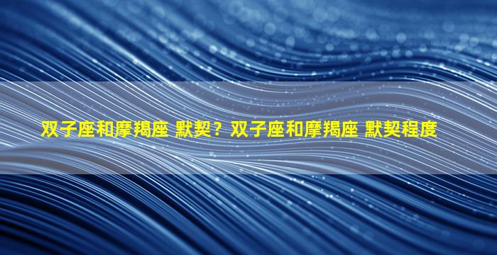 双子座和摩羯座 默契？双子座和摩羯座 默契程度